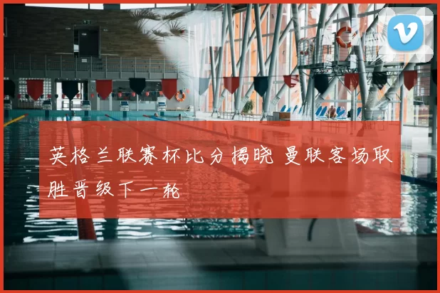 英格兰联赛杯比分揭晓 曼联客场取胜晋级下一轮