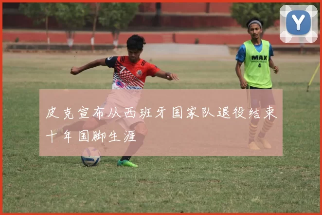 皮克宣布从西班牙国家队退役结束十年国脚生涯