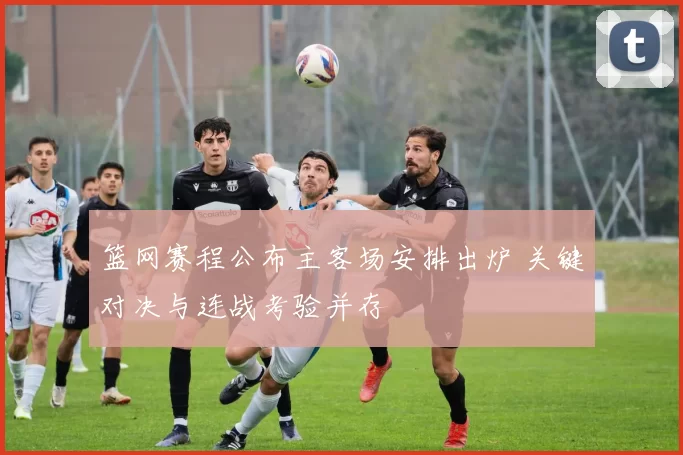 篮网赛程公布主客场安排出炉 关键对决与连战考验并存