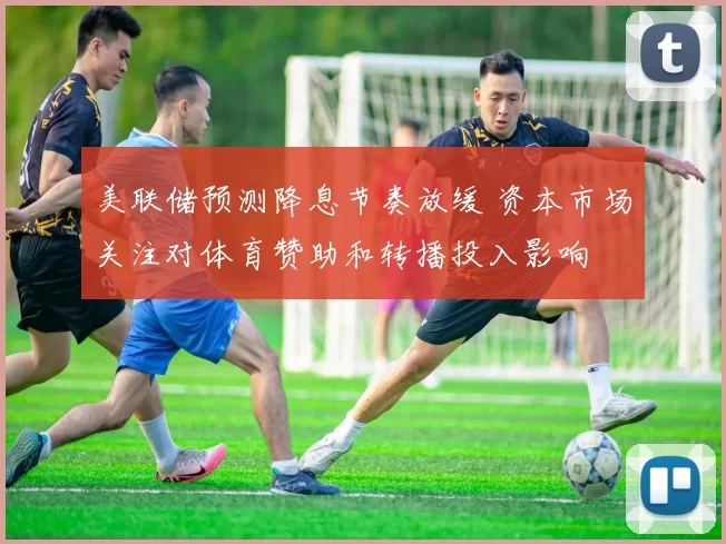 美联储预测降息节奏放缓 资本市场关注对体育赞助和转播投入影响