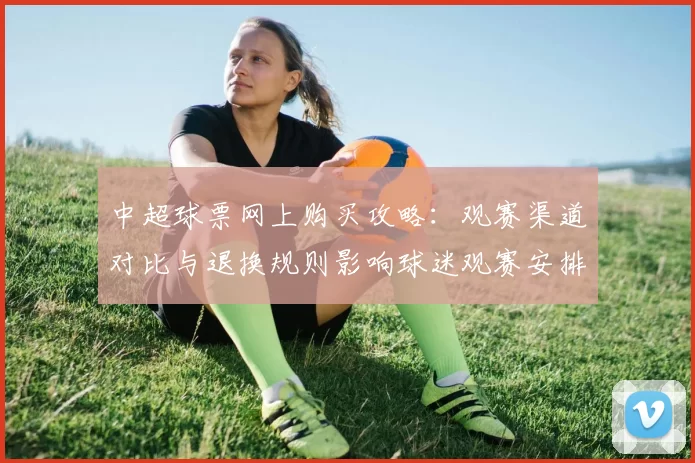 中超球票网上购买攻略：观赛渠道对比与退换规则影响球迷观赛安排