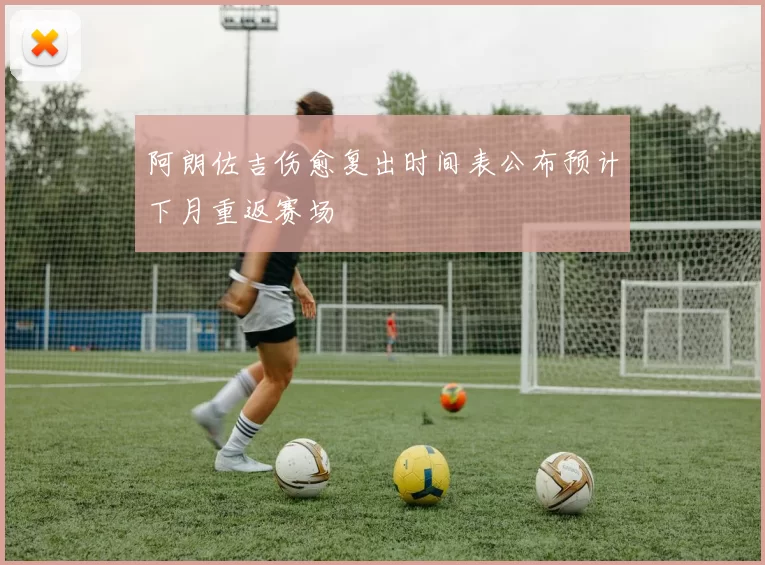 阿朗佐吉伤愈复出时间表公布预计下月重返赛场