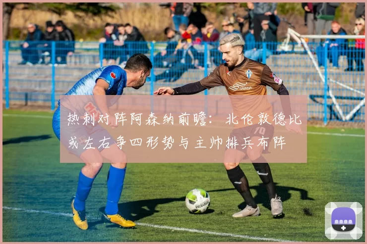 热刺对阵阿森纳前瞻：北伦敦德比或左右争四形势与主帅排兵布阵