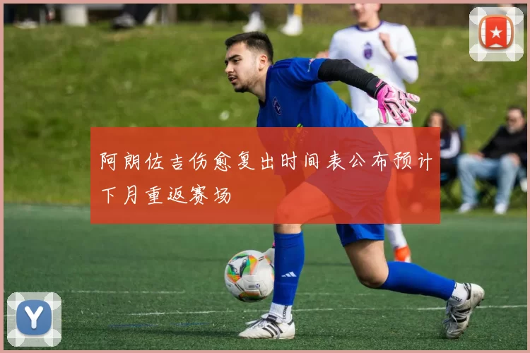 阿朗佐吉伤愈复出时间表公布预计下月重返赛场