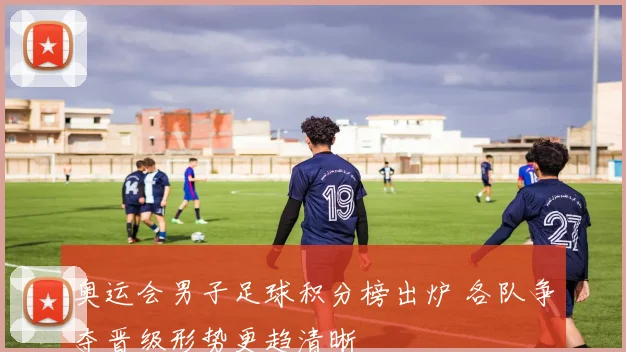 奥运会男子足球积分榜出炉 各队争夺晋级形势更趋清晰