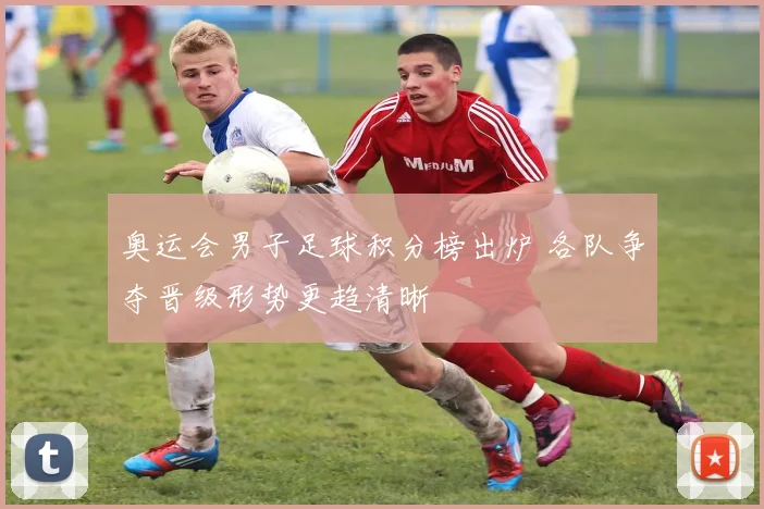 奥运会男子足球积分榜出炉 各队争夺晋级形势更趋清晰