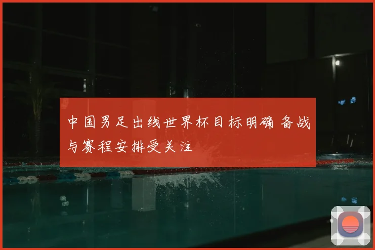中国男足出线世界杯目标明确 备战与赛程安排受关注